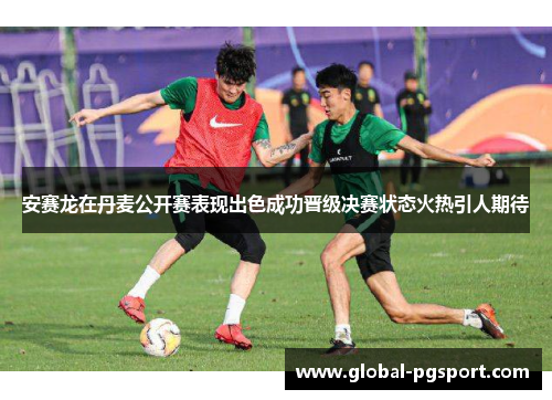 安赛龙在丹麦公开赛表现出色成功晋级决赛状态火热引人期待
