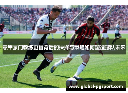 意甲豪门教练更替背后的抉择与策略如何塑造球队未来