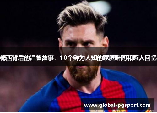梅西背后的温馨故事：10个鲜为人知的家庭瞬间和感人回忆