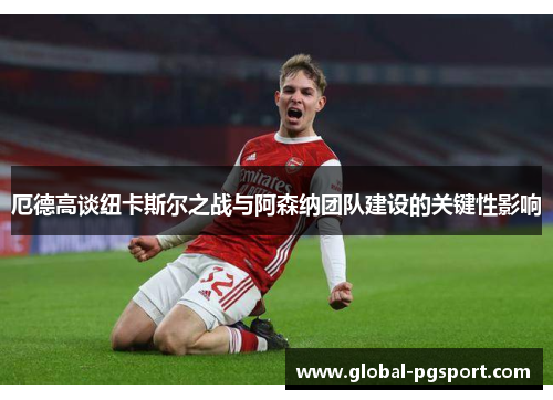 厄德高谈纽卡斯尔之战与阿森纳团队建设的关键性影响