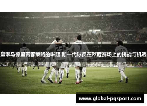皇家马德里青春策略的崛起 新一代球员在欧冠赛场上的挑战与机遇