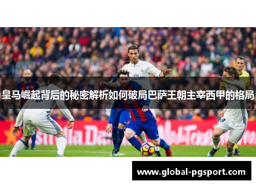 皇马崛起背后的秘密解析如何破局巴萨王朝主宰西甲的格局