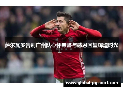 萨尔瓦多告别广州队心怀荣誉与感恩回望辉煌时光