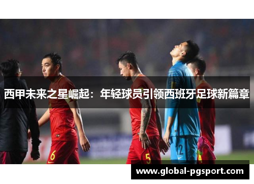 西甲未来之星崛起:年轻球员引领西班牙足球新篇章 西甲未来之星崛起:年轻球员引领西班牙足球新篇章