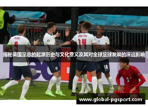 揭秘英国足总的起源历史与文化意义及其对全球足球发展的深远影响