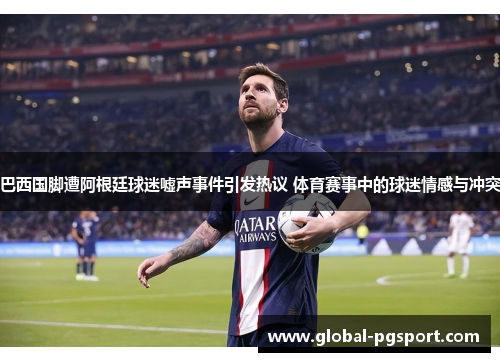 巴西国脚遭阿根廷球迷嘘声事件引发热议 体育赛事中的球迷情感与冲突