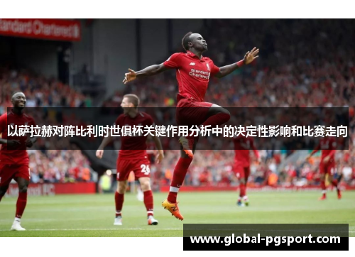 以萨拉赫对阵比利时世俱杯关键作用分析中的决定性影响和比赛走向