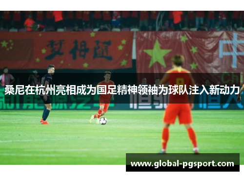 桑尼在杭州亮相成为国足精神领袖为球队注入新动力